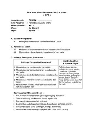 RENCANA PELAKSANAAN PEMBELAJARAN
( R P P )
Nama Sekolah : SMA/MA .............................
Mata Pelajaran : Pendidikan Agama Islam
Kelas/Semester : XII / 2
Waktu : 4 x 45 menit
Aspek : Aqidah
A. Standar Kompetensi
8. Meningkatkan keimanan kepada Qodha dan Qadar.
B. Kompetensi Dasar
8.1 Menjelaskan tanda-tanda keimanan kepada qadha’ dan qadar
8.2 Menerapkan hikmah beriman kepada qadha’ dan qadar
C. Indikator Pencapaian Kompetensi :
Indikator Pencapaian Kompetensi
Nilai Budaya Dan
Karakter Bangsa
 Menjelaskan pengertian qadha dan qadar.
 Menjelaskan pengertian keimanan kepada qadha
dan qadar.
 Menjelaskan tanda-tanda keimanan kepada qadha
dan qadar.
 Menjelaskan hikmah beriman kepada qadha dan
qadar.
 Menunjukkan perilaku ikhtiar dan tawakkal dalam
kehidupan sehari-hari.
Religius, jujur, santun,
disiplin, tanggung jawab,
cinta ilmu, ingin tahu,
percaya diri, menghargai
keberagaman, patuh pada
aturan, sosial, bergaya
hidup sehat, sadar akan hak
dan kewajiban, kerja keras,
dan adil.
Kewirausahaan/ Ekonomi Kreatif :
 Patuh dalam melaksanakan ajaran agama yang dianutnya.
 Toleran terhadap pelaksanaan ibadah agama lain
 Percaya diri (keteguhan hati, optimis).
 Berorientasi pada tugas (bermotivasi, tekun/tabah, bertekad, enerjik).
 Pengambil resiko (suka tantangan, mampu memimpin)
 Orientasi ke masa depan (punya perspektif untuk masa depan)
 