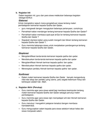 b. Kegiatan Inti
Dalam kegiatan inti, guru dan para siswa melakukan beberapa kegiatan
sebagai berikut:
Elaborasi
Untuk mengetahui sejauh mana pengetahuan siswa tentang materi
pembelajaran keimanan kepada Qodha dan Qadar,
- guru mengawali dengan mengajukan beberapa pertanyaan, contohnya:
- Pernahkah kalian mendengar tentang keimanan kepada Qodha dan Qadar?
- Pernahkah kalian membaca ayat-ayat al-Qur’an tentang keimanan kepada
Qodha dan Qadar ?
- Siapakah diantara kalian yang sudah mengerti dan faham tentang keimanan
kepada Qodha dan Qadar ?.
- Guru meminta beberapa siswa untuk menjelaskan pandangannya tentang
keimanan kepada Qodha dan Qadar.
Eksplorasi
- Mengidentifikasi tanda-tanda keimanan kepada qadha dan qadar.
- Mendiskusikan tanda-tanda keimanan kepada qadha dan qadar
- Mengidentifikasi hikmah beriman kepada qadha’ dan qadar.
- Mendiskusikan hikmah beriman kepada qadha dan qadar.
- Menerapkan perilaku hikmah beriman kepada qadha’ dan qadar.
Konfirmasi
- Dalam materi keimanan kepada Qodha dan Qadar banyak mengandung
nilai-nilai sikap dan perilaku yang utama, yaitu segala ketentuan hidup dan
kehidupan adalah hak Allah.
c. Kegiatan Akhir (Penutup)
- Guru meminta agar para siswa sekali lagi membaca kesimpulan tentang
materi keimanan kepada Qodha dan Qadar sebagai penutup materi
pembelajaran.
- Guru meminta agar para siswa rajin mempelajari arti dan hikmah keimanan
kepada Qodha dan Qadar.
- Guru menutup / mengakhiri pelajaran tersebut dengan membaca
hamdalah/doá.
- Guru mengucapkan salam kepada para siswa sebelum keluar kelas dan
siswa menjawab salam.
 