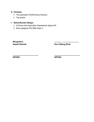 H. Penilaian
 Tes perbuatan (Performance Individu)
 Tes tertulis
I. Bahan/Sumber Belajar
 Al Quran dan terjemahan Departemen Agama RI
 Buku pelajaran PAI SMA kelas 3
Mengetahui
Kepala Sekolah
_________________________
NIP/NIK:
.............. , ...............................
Guru Bidang Studi
_________________________
NIP/NIK:
 