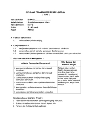 RENCANA PELAKSANAAN PEMBELAJARAN
( R P P )
Nama Sekolah : SMA/MA .............................
Mata Pelajaran : Pendidikan Agama Islam
Kelas/Semester : XII / 2
Waktu : 6 x 45 menit
Aspek : Akhlak
A. Standar Kompetensi
9. Membiasakan perilaku terpuji.
B. Kompetensi Dasar
9.1 Menjelaskan pengertian dan maksud persatuan dan kerukunan
9.2 Menampilkan contoh perilaku persatuan dan kerukunan
9.3 Membiasakan perilaku persatuan dan kerukunan dalam kehidupan sehari-hari
C. Indikator Pencapaian Kompetensi :
Indikator Pencapaian Kompetensi
Nilai Budaya Dan
Karakter Bangsa
 Mampu menjelaskan pengertian dan maksud
persatuan.
 Mampu menjelaskan pengertian dan maksud
kerukunan.
 Mampu menunjukkan contoh perilaku yang
bermuatan persatuan.
 Mampu menunjukkan contoh perilaku bermuatan
kerukunan
 Membiasakan perilaku persatuan dalam kehidupan
sehari-hari.
 Menunjukkan perilalku rukun dalam pergaulan.
Religius, jujur, santun,
disiplin, tanggung jawab,
cinta ilmu, ingin tahu,
percaya diri, menghargai
keberagaman, patuh pada
aturan, sosial, bergaya
hidup sehat, sadar akan hak
dan kewajiban, kerja keras,
dan adil.
Kewirausahaan/ Ekonomi Kreatif :
 Patuh dalam melaksanakan ajaran agama yang dianutnya.
 Toleran terhadap pelaksanaan ibadah agama lain
 Percaya diri (keteguhan hati, optimis).
 