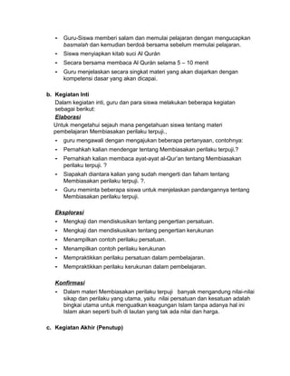 - Guru-Siswa memberi salam dan memulai pelajaran dengan mengucapkan
basmalah dan kemudian berdoá bersama sebelum memulai pelajaran.
- Siswa menyiapkan kitab suci Al Qurán
- Secara bersama membaca Al Qurán selama 5 – 10 menit
- Guru menjelaskan secara singkat materi yang akan diajarkan dengan
kompetensi dasar yang akan dicapai.
b. Kegiatan Inti
Dalam kegiatan inti, guru dan para siswa melakukan beberapa kegiatan
sebagai berikut:
Elaborasi
Untuk mengetahui sejauh mana pengetahuan siswa tentang materi
pembelajaran Membiasakan perilaku terpuji.,
- guru mengawali dengan mengajukan beberapa pertanyaan, contohnya:
- Pernahkah kalian mendengar tentang Membiasakan perilaku terpuji.?
- Pernahkah kalian membaca ayat-ayat al-Qur’an tentang Membiasakan
perilaku terpuji. ?
- Siapakah diantara kalian yang sudah mengerti dan faham tentang
Membiasakan perilaku terpuji. ?.
- Guru meminta beberapa siswa untuk menjelaskan pandangannya tentang
Membiasakan perilaku terpuji.
Eksplorasi
- Mengkaji dan mendiskusikan tentang pengertian persatuan.
- Mengkaji dan mendiskusikan tentang pengertian kerukunan
- Menampilkan contoh perilaku persatuan.
- Menampilkan contoh perilaku kerukunan
- Mempraktikkan perilaku persatuan dalam pembelajaran.
- Mempraktikkan perilaku kerukunan dalam pembelajaran.
Konfirmasi
- Dalam materi Membiasakan perilaku terpuji banyak mengandung nilai-nilai
sikap dan perilaku yang utama, yaitu nilai persatuan dan kesatuan adalah
bingkai utama untuk menguatkan keagungan Islam tanpa adanya hal ini
Islam akan seperti buih di lautan yang tak ada nilai dan harga.
c. Kegiatan Akhir (Penutup)
 