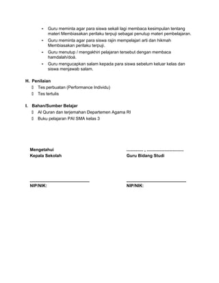 - Guru meminta agar para siswa sekali lagi membaca kesimpulan tentang
materi Membiasakan perilaku terpuji sebagai penutup materi pembelajaran.
- Guru meminta agar para siswa rajin mempelajari arti dan hikmah
Membiasakan perilaku terpuji.
- Guru menutup / mengakhiri pelajaran tersebut dengan membaca
hamdalah/doá.
- Guru mengucapkan salam kepada para siswa sebelum keluar kelas dan
siswa menjawab salam.
H. Penilaian
 Tes perbuatan (Performance Individu)
 Tes tertulis
I. Bahan/Sumber Belajar
 Al Quran dan terjemahan Departemen Agama RI
 Buku pelajaran PAI SMA kelas 3
Mengetahui
Kepala Sekolah
_________________________
NIP/NIK:
.............. , ...............................
Guru Bidang Studi
_________________________
NIP/NIK:
 