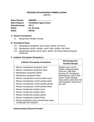 RENCANA PELAKSANAAN PEMBELAJARAN
( R P P )
Nama Sekolah : SMA/MA .............................
Mata Pelajaran : Pendidikan Agama Islam
Kelas/Semester : XII / 2
Waktu : 6 x 45 menit
Aspek : Akhlak
A. Standar Kompetensi
10. Menghindari Perilaku Tercela.
B. Kompetensi Dasar
10.1 Menjelaskan pengertian isyrof, tabzir, ghibah, dan fitnah
10.2 Menjelaskan contoh perilaku isyrof, tabzir, ghibah, dan fitnah.
10.3 Menghindari perilaku isyraf, tabzir, ghibah, dan fitnah dalam kehidupan
sehari-hari.
C. Indikator Pencapaian Kompetensi :
Indikator Pencapaian Kompetensi
Nilai Budaya Dan
Karakter Bangsa
 Mampu menjelaskan pengertian isyrof
 Mampu menjelaskan pengertian tabzir.
 Menjelaskan pengertian ghibah.
 Menjelaskan pengertian fitnah
 Mampu menyebutkan contoh perilaku isyrof
 Mampu menyebutkan contoh perilaku tabzir
 Mampu menyebutkan contoh perilaku ghibah
 Mampu menyebutkan contoh perilaku fitnah
 Mampu menghindari perilaku isyrof
 Mampu menghindari perilaku tabzir
 Mampu menghindari perilaku ghibah
 Mampu menghindari perilaku fitnah
 Mampu berperilaku yang mencerminkan sikap
menghargai hak orang lain.
Religius, jujur, santun,
disiplin, tanggung jawab,
cinta ilmu, ingin tahu,
percaya diri, menghargai
keberagaman, patuh pada
aturan, sosial, bergaya
hidup sehat, sadar akan hak
dan kewajiban, kerja keras,
dan adil.
Kewirausahaan/ Ekonomi Kreatif :
 