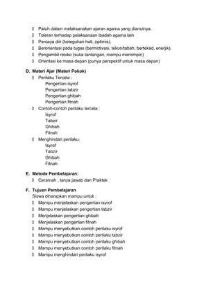  Patuh dalam melaksanakan ajaran agama yang dianutnya.
 Toleran terhadap pelaksanaan ibadah agama lain
 Percaya diri (keteguhan hati, optimis).
 Berorientasi pada tugas (bermotivasi, tekun/tabah, bertekad, enerjik).
 Pengambil resiko (suka tantangan, mampu memimpin)
 Orientasi ke masa depan (punya perspektif untuk masa depan)
D. Materi Ajar (Materi Pokok)
 Perilaku Tercela :
Pengertian isyrof
Pengertian tabzir
Pengertian ghibah
Pengertian fitnah
 Contoh-contoh perilaku tercela :
Isyrof
Tabzir
Ghibah
Fitnah
 Menghindari perilaku:
Isyrof
Tabzir
Ghibah
Fitnah
E. Metode Pembelajaran:
 Ceramah , tanya jawab dan Praktek
F. Tujuan Pembelajaran
Siswa diharapkan mampu untuk :
 Mampu menjelaskan pengertian isyrof
 Mampu menjelaskan pengertian tabzir
 Menjelaskan pengertian ghibah
 Menjelaskan pengertian fitnah
 Mampu menyebutkan contoh perilaku isyrof
 Mampu menyebutkan contoh perilaku tabzir
 Mampu menyebutkan contoh perilaku ghibah
 Mampu menyebutkan contoh perilaku fitnah
 Mampu menghindari perilaku isyrof
 
