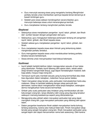 • Guru menunjuk seorang siswa yang mengetahui tentang Menghindari
perilaku tercela untuk memberikan opininya kepada teman-temannya di
bawah bimbingan guru.
• Setelah para siswa selesai mendengarkan secara klasikal, guru
menunjuk beberapa siswa untuk menerangkanya kembali.
• Guru menjelaskan tentang menghindari perilaku tercela.
Eksplorasi
- Selanjutnya siswa menjelaskan pengertian isyrof, tabzir, ghibah, dan fitnah
dari sumber bacaan dengan pengamatan dari guru.
- Selanjutnya, guru mengajukan beberapa pertanyaan tentang arti pengertian
isyrof, tabzir, ghibah, dan fitnah kepada siswa.
- Setelah selesai guru menjelaskan pengertian isyrof, tabzir, ghibah, dan
fitnah.
- Guru menjelaskan kepada siswa akan hikmah yang terkandung dalam
menghindari perilaku tersebut.
- Guru menugaskan kepada siswa untuk mendiskusikan tentang perilaku
tersebut secara berkelompok.
- Siswa diminta untuk menyampaikan hasil diskusi kelompok.
Konfirmasi
- Isyrof adalah berlebih-lebihan dalam menggunakan sesuatu di luar batas
yang diperlukan. Perilaku isyrof dilarang oleh ajaran islam, sebab selain
sikap tersebut sangat tidak terpuji, juga dapat mendatangkan madarat, baik
bagi pelaku maupun bagi orang lain.
- Termasuk isyrof yaitu membeli sesuatu yang kurang bermanfaat atau tidak
bias digunakan dalam kebajikan, melainkan hanya pamer belaka.
- Tabzir merupakan sikap tercela, yaitu perbuatan memubadzirkan harta atau
makanan. Sikap ini bertolak belakang dengan sikap pemurah dan
dermawan, karena tabzir mengeluarkan harta tanpa kebajikan, sedangkan
derma mengeluarkan harta secara bermanfaat.
- Ghibah yaitu suatu perbuatan atau tindakan yang membicarakan aib dan
kekurangan orang lain, tanpa diketahui oleh orang yang digunjing tersebut
walaupun memang keadaannya seperti yang dibicarakannya.
- Menggunjing atau ghibah selain merupakan perbuatan keji yang dapat
merugikan orang lain, juga merupakan perbuatan yang dilarang oleh ajaran
Islam.
- Dalam pengertian keseharian fitnah adalah menyebarkan berita bohong
tentang seseorang, karena ada maksud tidak baik. Fitnah merupakan sikap
tercela yang sangat merugikan orang lain, fitnah merupakan perbuatan yang
sangat kejam dan dapat mencemarkan nama baik seseorang. Oleh karena
 