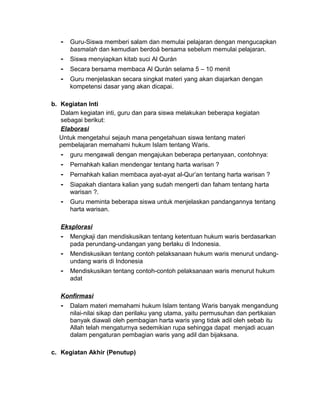 - Guru-Siswa memberi salam dan memulai pelajaran dengan mengucapkan
basmalah dan kemudian berdoá bersama sebelum memulai pelajaran.
- Siswa menyiapkan kitab suci Al Qurán
- Secara bersama membaca Al Qurán selama 5 – 10 menit
- Guru menjelaskan secara singkat materi yang akan diajarkan dengan
kompetensi dasar yang akan dicapai.
b. Kegiatan Inti
Dalam kegiatan inti, guru dan para siswa melakukan beberapa kegiatan
sebagai berikut:
Elaborasi
Untuk mengetahui sejauh mana pengetahuan siswa tentang materi
pembelajaran memahami hukum Islam tentang Waris.
- guru mengawali dengan mengajukan beberapa pertanyaan, contohnya:
- Pernahkah kalian mendengar tentang harta warisan ?
- Pernahkah kalian membaca ayat-ayat al-Qur’an tentang harta warisan ?
- Siapakah diantara kalian yang sudah mengerti dan faham tentang harta
warisan ?.
- Guru meminta beberapa siswa untuk menjelaskan pandangannya tentang
harta warisan.
Eksplorasi
- Mengkaji dan mendiskusikan tentang ketentuan hukum waris berdasarkan
pada perundang-undangan yang berlaku di Indonesia.
- Mendiskusikan tentang contoh pelaksanaan hukum waris menurut undang-
undang waris di Indonesia
- Mendiskusikan tentang contoh-contoh pelaksanaan waris menurut hukum
adat
Konfirmasi
- Dalam materi memahami hukum Islam tentang Waris banyak mengandung
nilai-nilai sikap dan perilaku yang utama, yaitu permusuhan dan pertikaian
banyak diawali oleh pembagian harta waris yang tidak adil oleh sebab itu
Allah telah mengaturnya sedemikian rupa sehingga dapat menjadi acuan
dalam pengaturan pembagian waris yang adil dan bijaksana.
c. Kegiatan Akhir (Penutup)
 