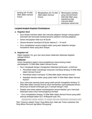 tentang arti 10 sifat
Allah dalam asmaul
husna.
 Menjabarkan arti 10 sifat
Allah dalam Asmaul
Husna
 Menerapkan perilaku
yang mencerminkan
sifat-sifat Allah yang
sepatutnya bagi
manusia dalam
kehidupan sehari-hari
Langkah-langkah Kegiatan Pembelajaran
a. Kegiatan Awal
- Guru-Siswa memberi salam dan memulai pelajaran dengan mengucapkan
basmalah dan kemudian berdoá bersama sebelum memulai pelajaran.
- Siswa menyiapkan kitab suci Al Qurán
- Secara bersama membaca Al Qurán selama 5 – 10 menit
- Guru menjelaskan secara singkat materi yang akan diajarkan dengan
kompetensi dasar yang akan dicapai.
b. Kegiatan Inti
Dalam kegiatan inti, guru dan para siswa melakukan beberapa kegiatan
sebagai berikut:
Elaborasi
Untuk mengetahui sejauh mana pengetahuan siswa tentang materi
pembelajaran 10 Sifat Allah dalam Asmaul Husna
- Guru mengawali dengan mengajukan beberapa pertanyaan, contohnya:
• Pernahkah kalian mendengar orang lain membaca tentang 10 Sifat Allah
dalam Asmaul Husna?
• Pernahkah kalian membaca 10 Sifat Allah dalam Asmaul Husna?
• Siapakah diantara kalian yang sudah hafal 10 Sifat Allah dalam Asmaul
Husna?
- Guru menunjuk seorang siswa yang sudah pernah mengetahui tentang 10
Sifat Allah dalam Asmaul Husna untuk memberikan opininyakepada teman-
temannya di bawah bimbingan guru 2 sampai dengan 3 kali.
- Setelah para siswa selesai mendengarkan secara klasikal, guru menunjuk
beberapa siswa untuk menerangkanya kembali.
- - Guru menjelaskan tentang 10 Sifat Allah dalam Asmaul Husna yang salah
satunya terdapat dalam Q.S. Al-Baqarah ayat 163 :
          
“Dan Tuhanmu adalah Tuhan Yang Maha Esa; tidak ada Tuhan melainkan Dia
Yang Maha Pemurah lagi Maha Penyayang”.
 