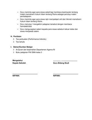 - Guru meminta agar para siswa sekali lagi membaca kesimpulan tentang
materi memahami hukum Islam tentang Waris.sebagai penutup materi
pembelajaran.
- Guru meminta agar para siswa rajin mempelajari arti dan hikmah memahami
hukum Islam tentang Waris..
- Guru menutup / mengakhiri pelajaran tersebut dengan membaca
hamdalah/doá.
- Guru mengucapkan salam kepada para siswa sebelum keluar kelas dan
siswa menjawab salam.
H. Penilaian
 Tes perbuatan (Performance Individu)
 Tes tertulis
I. Bahan/Sumber Belajar
 Al Quran dan terjemahan Departemen Agama RI
 Buku pelajaran PAI SMA kelas 3
Mengetahui
Kepala Sekolah
_________________________
NIP/NIK:
.............. , ...............................
Guru Bidang Studi
_________________________
NIP/NIK:
 