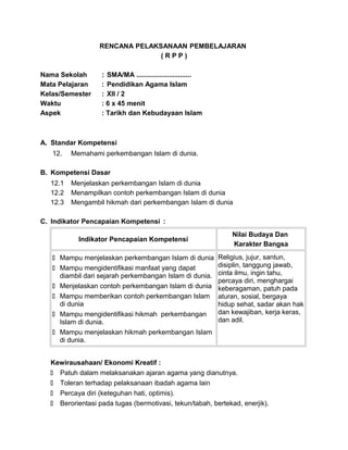 RENCANA PELAKSANAAN PEMBELAJARAN
( R P P )
Nama Sekolah : SMA/MA .............................
Mata Pelajaran : Pendidikan Agama Islam
Kelas/Semester : XII / 2
Waktu : 6 x 45 menit
Aspek : Tarikh dan Kebudayaan Islam
A. Standar Kompetensi
12. Memahami perkembangan Islam di dunia.
B. Kompetensi Dasar
12.1 Menjelaskan perkembangan Islam di dunia
12.2 Menampilkan contoh perkembangan Islam di dunia
12.3 Mengambil hikmah dari perkembangan Islam di dunia
C. Indikator Pencapaian Kompetensi :
Indikator Pencapaian Kompetensi
Nilai Budaya Dan
Karakter Bangsa
 Mampu menjelaskan perkembangan Islam di dunia
 Mampu mengidentifikasi manfaat yang dapat
diambil dari sejarah perkembangan Islam di dunia.
 Menjelaskan contoh perkembangan Islam di dunia
 Mampu memberikan contoh perkembangan Islam
di dunia
 Mampu mengidentifikasi hikmah perkembangan
Islam di dunia.
 Mampu menjelaskan hikmah perkembangan Islam
di dunia.
Religius, jujur, santun,
disiplin, tanggung jawab,
cinta ilmu, ingin tahu,
percaya diri, menghargai
keberagaman, patuh pada
aturan, sosial, bergaya
hidup sehat, sadar akan hak
dan kewajiban, kerja keras,
dan adil.
Kewirausahaan/ Ekonomi Kreatif :
 Patuh dalam melaksanakan ajaran agama yang dianutnya.
 Toleran terhadap pelaksanaan ibadah agama lain
 Percaya diri (keteguhan hati, optimis).
 Berorientasi pada tugas (bermotivasi, tekun/tabah, bertekad, enerjik).
 