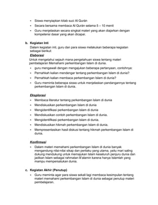 - Siswa menyiapkan kitab suci Al Qurán
- Secara bersama membaca Al Qurán selama 5 – 10 menit
- Guru menjelaskan secara singkat materi yang akan diajarkan dengan
kompetensi dasar yang akan dicapai.
b. Kegiatan Inti
Dalam kegiatan inti, guru dan para siswa melakukan beberapa kegiatan
sebagai berikut:
Elaborasi
Untuk mengetahui sejauh mana pengetahuan siswa tentang materi
pembelajaran Memahami perkembangan Islam di dunia.
- guru mengawali dengan mengajukan beberapa pertanyaan, contohnya:
- Pernahkah kalian mendengar tentang perkembangan Islam di dunia?
- Pernahkah kalian membaca perkembangan Islam di dunia?
- Guru meminta beberapa siswa untuk menjelaskan pandangannya tentang
perkembangan Islam di dunia.
Eksplorasi
- Membaca literatur tentang perkembangan Islam di dunia
- Mendiskusikan perkembangan Islam di dunia
- Mengidentifikasi perkembangan Islam di dunia
- Mendiskusikan contoh perkembangan Islam di dunia.
- Mengidentifikasi perkembangan Islam di dunia.
- Mendiskusikan hikmah perkembangan Islam di dunia.
- Mempresentasikan hasil diskusi tentang hikmah perkembangan Islam di
dunia.
Konfirmasi
- Dalam materi memahami perkembangan Islam di dunia banyak
mengandung nilai-nilai sikap dan perilaku yang utama, yaitu mari saling
dukung mendukung untuk memajukan Islam keseluruh penjuru dunia dan
jadikan Islam sebagai rahmatan lil’alamin karena hanya Islamlah yang
mampu mempersatukan dunia.
c. Kegiatan Akhir (Penutup)
- Guru meminta agar para siswa sekali lagi membaca kesimpulan tentang
materi memahami perkembangan Islam di dunia sebagai penutup materi
pembelajaran.
 