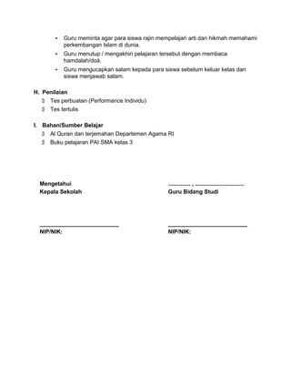 - Guru meminta agar para siswa rajin mempelajari arti dan hikmah memahami
perkembangan Islam di dunia.
- Guru menutup / mengakhiri pelajaran tersebut dengan membaca
hamdalah/doá.
- Guru mengucapkan salam kepada para siswa sebelum keluar kelas dan
siswa menjawab salam.
H. Penilaian
 Tes perbuatan (Performance Individu)
 Tes tertulis
I. Bahan/Sumber Belajar
 Al Quran dan terjemahan Departemen Agama RI
 Buku pelajaran PAI SMA kelas 3
Mengetahui
Kepala Sekolah
_________________________
NIP/NIK:
.............. , ...............................
Guru Bidang Studi
_________________________
NIP/NIK:
 