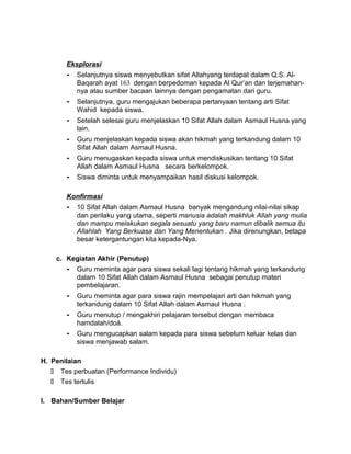 Eksplorasi
- Selanjutnya siswa menyebutkan sifat Allahyang terdapat dalam Q.S. Al-
Baqarah ayat 163 dengan berpedoman kepada Al Qur’an dan terjemahan-
nya atau sumber bacaan lainnya dengan pengamatan dari guru.
- Selanjutnya, guru mengajukan beberapa pertanyaan tentang arti Sifat
Wahid kepada siswa.
- Setelah selesai guru menjelaskan 10 Sifat Allah dalam Asmaul Husna yang
lain.
- Guru menjelaskan kepada siswa akan hikmah yang terkandung dalam 10
Sifat Allah dalam Asmaul Husna.
- Guru menugaskan kepada siswa untuk mendiskusikan tentang 10 Sifat
Allah dalam Asmaul Husna secara berkelompok.
- Siswa diminta untuk menyampaikan hasil diskusi kelompok.
Konfirmasi
- 10 Sifat Allah dalam Asmaul Husna banyak mengandung nilai-nilai sikap
dan perilaku yang utama, seperti manusia adalah makhluk Allah yang mulia
dan mampu melakukan segala sesuatu yang baru namun dibalik semua itu
Allahlah Yang Berkuasa dan Yang Menentukan . Jika direnungkan, betapa
besar ketergantungan kita kepada-Nya.
c. Kegiatan Akhir (Penutup)
- Guru meminta agar para siswa sekali lagi tentang hikmah yang terkandung
dalam 10 Sifat Allah dalam Asmaul Husna sebagai penutup materi
pembelajaran.
- Guru meminta agar para siswa rajin mempelajari arti dan hikmah yang
terkandung dalam 10 Sifat Allah dalam Asmaul Husna .
- Guru menutup / mengakhiri pelajaran tersebut dengan membaca
hamdalah/doá.
- Guru mengucapkan salam kepada para siswa sebelum keluar kelas dan
siswa menjawab salam.
H. Penilaian
 Tes perbuatan (Performance Individu)
 Tes tertulis
I. Bahan/Sumber Belajar
 
