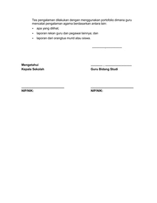 Tes pengalaman dilakukan dengan menggunakan portofolio dimana guru
mencatat pengalaman agama berdasarkan antara lain:
- apa yang dilihat;
- laporan rekan guru dan pegawai lainnya; dan
- laporan dari orangtua murid atau siswa.
...............,...................
Mengetahui
Kepala Sekolah
_________________________
NIP/NIK:
.............. , ...............................
Guru Bidang Studi
_________________________
NIP/NIK:
 