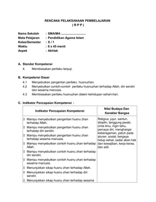 RENCANA PELAKSANAAN PEMBELAJARAN
( R P P )
Nama Sekolah : SMA/MA .............................
Mata Pelajaran : Pendidikan Agama Islam
Kelas/Semester : X / 1
Waktu : 6 x 45 menit
Aspek : Akhlak
A. Standar Kompetensi
4. Membiasakan perilaku terpuji.
B. Kompetensi Dasar
4.1 Menyebutkan pengertian perilaku husnuzhan.
4.2 Menyebutkan contoh-contoh perilaku husnuzhan terhadap Allah, diri sendiri
dan sesama manusia.
4.3 Membiasakan perilaku husnuzhan dalam kehidupan sehari-hari.
C. Indikator Pencapaian Kompetensi :
Indikator Pencapaian Kompetensi
Nilai Budaya Dan
Karakter Bangsa
 Mampu menyebutkan pengertian husnu zhan
terhadap Allah.
 Mampu menyebutkan pengertian husnu zhan
terhadap diri sendiri.
 Mampu menyebutkan pengertian husnu zhan
terhadap sesama manusia.
 Mampu menyebutkan contoh husnu zhan terhadap
Allah.
 Mampu menyebutkan contoh husnu zhan terhadap
diri sendiri.
 Mampu menyebutkan contoh husnu zhan terhadap
sesama manusia.
 Menunjukkan sikap husnu zhan terhadap Allah.
 Menunjukkan sikap husnu zhan terhadap diri
sendiri.
 Menunjukkan sikap husnu zhan terhadap sesama
Religius, jujur, santun,
disiplin, tanggung jawab,
cinta ilmu, ingin tahu,
percaya diri, menghargai
keberagaman, patuh pada
aturan, sosial, bergaya
hidup sehat, sadar akan hak
dan kewajiban, kerja keras,
dan adil.
 