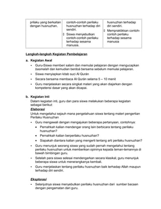 prilaku yang berkaitan
dengan husnuzhan.
contoh-contoh perilaku
husnuzhan terhadap diri
sendiri.
 Siswa menyebutkan
contoh-contoh perilaku
terhadap sesama
manusia.
husnuzhan terhadap
diri sendiri.
 Mempraktikkan contoh-
contoh perilaku
terhadap sesama
manusia
Langkah-langkah Kegiatan Pembelajaran
a. Kegiatan Awal
- Guru-Siswa memberi salam dan memulai pelajaran dengan mengucapkan
basmalah dan kemudian berdoá bersama sebelum memulai pelajaran.
- Siswa menyiapkan kitab suci Al Qurán
- Secara bersama membaca Al Qurán selama 5 – 10 menit
- Guru menjelaskan secara singkat materi yang akan diajarkan dengan
kompetensi dasar yang akan dicapai.
b. Kegiatan Inti
Dalam kegiatan inti, guru dan para siswa melakukan beberapa kegiatan
sebagai berikut:
Elaborasi
Untuk mengetahui sejauh mana pengetahuan siswa tentang materi pengertian
Perilaku Husnuzhan
- Guru mengawali dengan mengajukan beberapa pertanyaan, contohnya:
• Pernahkah kalian mendengar orang lain berbicara tentang perilaku
husnuzhan?
• Pernahkah kalian berperilaku husnuzhan?
• Siapakah diantara kalian yang mengerti tentang arti perilaku husnuzhan?
- Guru menunjuk seorang siswa yang sudah pernah mengetahui tentang
perilaku husnuzhan untuk memberikan opininya kepada teman-temannya di
bawah bimbingan guru.
- Setelah para siswa selesai mendengarkan secara klasikal, guru menunjuk
beberapa siswa untuk menerangkanya kembali.
- Guru menjelaskan tentang perilaku husnuzhan baik terhadap Allah maupun
terhadap diri sendiri.
Eksplorasi
- Selanjutnya siswa menyebutkan perilaku husnuzhan dari sumber bacaan
dengan pengamatan dari guru.
 
