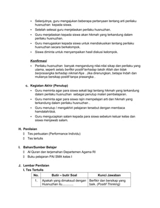 - Selanjutnya, guru mengajukan beberapa pertanyaan tentang arti perilaku
husnuzhan kepada siswa.
- Setelah selesai guru menjelaskan perilaku husnuzhan.
- Guru menjelaskan kepada siswa akan hikmah yang terkandung dalam
perilaku husnuzhan.
- Guru menugaskan kepada siswa untuk mendiskusikan tentang perilaku
husnuzhan secara berkelompok.
- Siswa diminta untuk menyampaikan hasil diskusi kelompok.
Konfirmasi
- Perilaku husnuzhan banyak mengandung nilai-nilai sikap dan perilaku yang
utama, seperti selalu berfikir positif terhadap takdir Allah dan tidak
berprasangka terhadap nikmat-Nya . Jika direnungkan, betapa Indah dan
mulianya bersikap positif tanpa prasangka .
c. Kegiatan Akhir (Penutup)
- Guru meminta agar para siswa sekali lagi tentang hikmah yang terkandung
dalam perilaku husnuzhan sebagai penutup materi pembelajaran.
- Guru meminta agar para siswa rajin mempelajari arti dan hikmah yang
terkandung dalam perilaku husnuzhan .
- Guru menutup / mengakhiri pelajaran tersebut dengan membaca
hamdalah/doá.
- Guru mengucapkan salam kepada para siswa sebelum keluar kelas dan
siswa menjawab salam.
H. Penilaian
 Tes perbuatan (Performance Individu)
 Tes tertulis
I. Bahan/Sumber Belajar
 Al Quran dan terjemahan Departemen Agama RI
 Buku pelajaran PAI SMA kelas I
J. Lembar Penilaian
I. Tes Tertulis
No. Butir – butir Soal Kunci Jawaban
1. Apakah yang dimaksud dengan
Husnuzhan itu.............
Berfikir dan bersikap yang
baik. (Positif Thinking)
 