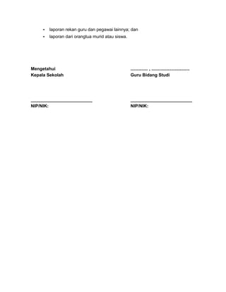 - laporan rekan guru dan pegawai lainnya; dan
- laporan dari orangtua murid atau siswa.
Mengetahui
Kepala Sekolah
_________________________
NIP/NIK:
.............. , ...............................
Guru Bidang Studi
_________________________
NIP/NIK:
 