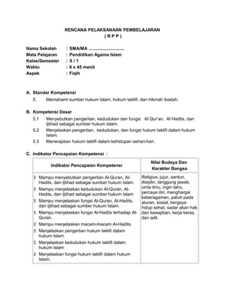 RENCANA PELAKSANAAN PEMBELAJARAN
( R P P )
Nama Sekolah : SMA/MA .............................
Mata Pelajaran : Pendidikan Agama Islam
Kelas/Semester : X / 1
Waktu : 6 x 45 menit
Aspek : Fiqih
A. Standar Kompetensi
5. Memahami sumber hukum Islam, hukum taklifi, dan hikmah ibadah.
B. Kompetensi Dasar
5.1 Menyebutkan pengertian, kedudukan dan fungsi Al Qur’an, Al Hadits, dan
Ijtihad sebagai sumber hukum Islam.
5.2 Menjelaskan pengertian, kedudukan, dan fungsi hukum taklifi dalam hukum
Islam.
5.3 Menerapkan hukum taklifi dalam kehidupan sehari-hari.
C. Indikator Pencapaian Kompetensi :
Indikator Pencapaian Kompetensi
Nilai Budaya Dan
Karakter Bangsa
 Mampu menyebutkan pengertian Al-Quran, Al-
Hadits, dan Ijtihad sebagai sumber hukum Islam
 Mampu menjelaskan kedudukan Al-Quran, Al-
Hadits, dan Ijtihad sebagai sumber hukum Islam
 Mampu menjelaskan fungsi Al-Quran, Al-Hadits,
dan Ijtihad sebagai sumber hukum Islam.
 Mampu menjelaskan fungsi Al-Hadits terhadap Al-
Quran.
 Mampu menjelaskan macam-macam Al-Hadits.
 Menjelaskan pengertian hukum taklifi dalam
hukum Islam
 Menjelaskan kedudukan hukum taklifi dalam
hukum Islam
 Menjelaskan fungsi hukum taklifi dalam hukum
Islam.
Religius, jujur, santun,
disiplin, tanggung jawab,
cinta ilmu, ingin tahu,
percaya diri, menghargai
keberagaman, patuh pada
aturan, sosial, bergaya
hidup sehat, sadar akan hak
dan kewajiban, kerja keras,
dan adil.
 