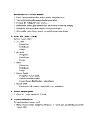 Kewirausahaan/ Ekonomi Kreatif :
 Patuh dalam melaksanakan ajaran agama yang dianutnya.
 Toleran terhadap pelaksanaan ibadah agama lain
 Percaya diri (keteguhan hati, optimis).
 Berorientasi pada tugas (bermotivasi, tekun/tabah, bertekad, enerjik).
 Pengambil resiko (suka tantangan, mampu memimpin)
 Orientasi ke masa depan (punya perspektif untuk masa depan)
D. Materi Ajar (Materi Pokok)
Sumber hukum Islam:
 Al-Quran
Pengertian
Kedudukan
Fungsi
 Al-Hadits
Pengertian
Kedudukan
Fungsi
 Ijtihad
Pengertian
Kedudukan
Fungsi
 Hukum Taklifi
Pengertian hukum taklifi.
Kedudukan hukum taklifi.
Fungsi Hukum Taklifi dalam Hukum Islam
 Hukum taklifi :
Penerapan hukum taklifi dalam kehidupan sehari-hari.
E. Metode Pembelajaran:
 Ceramah , tanya jawab dan Praktek
F. Tujuan Pembelajaran
Siswa diharapkan mampu untuk :
 Mampu menyebutkan pengertian Al-Quran, Al-Hadits, dan Ijtihad sebagai sumber
hukum Islam
 