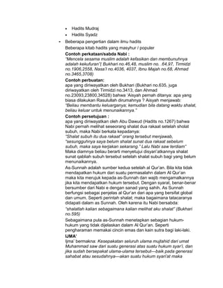 • Hadits Mudraj
• Hadits Syadz
- Beberapa pengertian dalam ilmu hadits
Beberapa kitab hadits yang masyhur / populer
Contoh perkataan/sabda Nabi :
“Mencela sesama muslim adalah kefasikan dan membunuhnya
adalah kekufuran”( Bukhari no.46,48, muslim no. .64,97, Tirmidzi
no.1906,2558, Nasa’I no.4036, 4037, Ibnu Majah no.68, Ahmad
no.3465,3708)
Contoh perbuatan:
apa yang diriwayatkan oleh Bukhari (Bukhari no.635, juga
diriwayatkan oleh Tirmidzi no.3413, dan Ahmad
no.23093,23800,34528) bahwa ‘Aisyah pernah ditanya: apa yang
biasa dilakukan Rasulullah dirumahnya ? Aisyah menjawab:
“Beliau membantu keluarganya; kemudian bila datang waktu shalat,
beliau keluar untuk menunaikannya.”
Contoh persetujuan :
apa yang diriwayatkan oleh Abu Dawud (Hadits no.1267) bahwa
Nabi pernah melihat seseorang shalat dua rakaat setelah sholat
subuh, maka Nabi berkata kepadanya:
“Shalat subuh itu dua rakaat” orang tersebut menjawab,
“sesungguhnya saya belum shalat sunat dua rakaat sebelum
subuh, maka saya kerjakan sekarang.” Lalu Nabi saw terdiam”
Maka diamnya beliau berarti menyetujui disyari’atkannya shalat
sunat qabliah subuh tersebut setelah shalat subuh bagi yang belum
menunaikannya.
As-Sunnah adalah sumber kedua setelah al Qur’an. Bila kita tidak
mendapatkan hukum dari suatu permasalahn dalam Al Qur’an
maka kita merujuk kepada as-Sunnah dan wajib mengamalkannya
jika kita mendapatkan hukum tersebut. Dengan syarat, benar-benar
bersumber dari Nabi e dengan sanad yang sahih. As Sunnah
berfungsi sebagai penjelas al Qur’an dari apa yang bersifat global
dan umum. Seperti perintah shalat; maka bagaimana tatacaranya
didapati dalam as Sunnah. Oleh karena itu Nabi bersabda:
“shalatlah kalian sebagaimana kalian melihat aku shalat” (Bukhari
no.595)
Sebagaimana pula as-Sunnah menetapkan sebagian hukum-
hukum yang tidak dijelaskan dalam Al Qur’an. Seperti
pengharaman memakai cincin emas dan kain sutra bagi laki-laki.
IJMA’
Ijma’ bermakna: Kesepakatan seluruh ulama mujtahid dari umat
Muhammad saw dari suatu generasi atas suatu hukum syar’i, dan
jika sudah bersepakat ulama-ulama tersebut—baik pada generasi
sahabat atau sesudahnya—akan suatu hukum syari’at maka
 