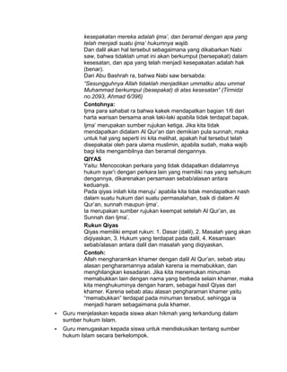 kesepakatan mereka adalah ijma’, dan beramal dengan apa yang
telah menjadi suatu ijma’ hukumnya wajib.
Dan dalil akan hal tersebut sebagaimana yang dikabarkan Nabi
saw, bahwa tidaklah umat ini akan berkumpul (bersepakat) dalam
kesesatan, dan apa yang telah menjadi kesepakatan adalah hak
(benar).
Dari Abu Bashrah ra, bahwa Nabi saw bersabda:
“Sesungguhnya Allah tidaklah menjadikan ummatku atau ummat
Muhammad berkumpul (besepakat) di atas kesesatan” (Tirmidzi
no.2093, Ahmad 6/396)
Contohnya:
Ijma para sahabat ra bahwa kakek mendapatkan bagian 1/6 dari
harta warisan bersama anak laki-laki apabila tidak terdapat bapak.
Ijma’ merupakan sumber rujukan ketiga. Jika kita tidak
mendapatkan didalam Al Qur’an dan demikian pula sunnah, maka
untuk hal yang seperti ini kita melihat, apakah hal tersebut telah
disepakatai oleh para ulama muslimin, apabila sudah, maka wajib
bagi kita mengambilnya dan beramal dengannya.
QIYAS
Yaitu: Mencocokan perkara yang tidak didapatkan didalamnya
hukum syar’i dengan perkara lain yang memiliki nas yang sehukum
dengannya, dikarenakan persamaan sebab/alasan antara
keduanya.
Pada qiyas inilah kita meruju’ apabila kita tidak mendapatkan nash
dalam suatu hukum dari suatu permasalahan, baik di dalam Al
Qur’an, sunnah maupun ijma’.
Ia merupakan sumber rujukan keempat setelah Al Qur’an, as
Sunnah dan Ijma’.
Rukun Qiyas
Qiyas memiliki empat rukun: 1. Dasar (dalil), 2. Masalah yang akan
diqiyaskan, 3. Hukum yang terdapat pada dalil, 4. Kesamaan
sebab/alasan antara dalil dan masalah yang diqiyaskan.
Contoh:
Allah mengharamkan khamer dengan dalil Al Qur’an, sebab atau
alasan pengharamannya adalah karena ia memabukkan, dan
menghilangkan kesadaran. Jika kita menemukan minuman
memabukkan lain dengan nama yang berbeda selain khamer, maka
kita menghukuminya dengan haram, sebagai hasil Qiyas dari
khamer. Karena sebab atau alasan pengharaman khamer yaitu
“memabukkan” terdapat pada minuman tersebut, sehingga ia
menjadi haram sebagaimana pula khamer.
- Guru menjelaskan kepada siswa akan hikmah yang terkandung dalam
sumber hukum Islam.
- Guru menugaskan kepada siswa untuk mendiskusikan tentang sumber
hukum Islam secara berkelompok.
 