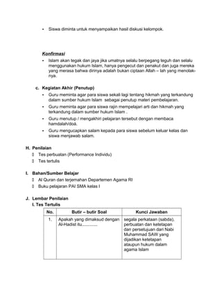 - Siswa diminta untuk menyampaikan hasil diskusi kelompok.
Konfirmasi
- Islam akan tegak dan jaya jika umatnya selalu berpegang teguh dan selalu
menggunakan hukum Islam, hanya pengecut dan penakut dan juga mereka
yang merasa bahwa dirinya adalah bukan ciptaan Allah – lah yang menolak-
nya.
c. Kegiatan Akhir (Penutup)
- Guru meminta agar para siswa sekali lagi tentang hikmah yang terkandung
dalam sumber hukum Islam sebagai penutup materi pembelajaran.
- Guru meminta agar para siswa rajin mempelajari arti dan hikmah yang
terkandung dalam sumber hukum Islam .
- Guru menutup / mengakhiri pelajaran tersebut dengan membaca
hamdalah/doá.
- Guru mengucapkan salam kepada para siswa sebelum keluar kelas dan
siswa menjawab salam.
H. Penilaian
 Tes perbuatan (Performance Individu)
 Tes tertulis
I. Bahan/Sumber Belajar
 Al Quran dan terjemahan Departemen Agama RI
 Buku pelajaran PAI SMA kelas I
J. Lembar Penilaian
I. Tes Tertulis
No. Butir – butir Soal Kunci Jawaban
1. Apakah yang dimaksud dengan
Al-Hadist itu.............
segala perkataan (sabda),
perbuatan dan ketetapan
dan persetujuan dari Nabi
Muhammad SAW yang
dijadikan ketetapan
ataupun hukum dalam
agama Islam
 