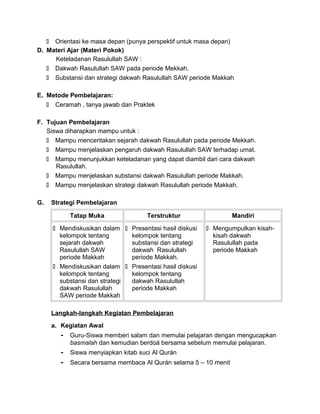  Orientasi ke masa depan (punya perspektif untuk masa depan)
D. Materi Ajar (Materi Pokok)
Keteladanan Rasulullah SAW :
 Dakwah Rasulullah SAW pada periode Mekkah.
 Substansi dan strategi dakwah Rasulullah SAW periode Makkah
E. Metode Pembelajaran:
 Ceramah , tanya jawab dan Praktek
F. Tujuan Pembelajaran
Siswa diharapkan mampu untuk :
 Mampu menceritakan sejarah dakwah Rasulullah pada periode Mekkah.
 Mampu menjelaskan pengaruh dakwah Rasulullah SAW terhadap umat.
 Mampu menunjukkan keteladanan yang dapat diambil dari cara dakwah
Rasulullah.
 Mampu menjelaskan substansi dakwah Rasulullah periode Makkah.
 Mampu menjelaskan strategi dakwah Rasulullah periode Makkah.
G. Strategi Pembelajaran
Tatap Muka Terstruktur Mandiri
 Mendiskusikan dalam
kelompok tentang
sejarah dakwah
Rasulullah SAW
periode Makkah
 Mendiskusikan dalam
kelompok tentang
substansi dan strategi
dakwah Rasulullah
SAW periode Makkah
 Presentasi hasil diskusi
kelompok tentang
substansi dan strategi
dakwah Rasulullah
periode Makkah.
 Presentasi hasil diskusi
kelompok tentang
dakwah Rasulullah
periode Makkah
 Mengumpulkan kisah-
kisah dakwah
Rasulullah pada
periode Makkah
Langkah-langkah Kegiatan Pembelajaran
a. Kegiatan Awal
- Guru-Siswa memberi salam dan memulai pelajaran dengan mengucapkan
basmalah dan kemudian berdoá bersama sebelum memulai pelajaran.
- Siswa menyiapkan kitab suci Al Qurán
- Secara bersama membaca Al Qurán selama 5 – 10 menit
 
