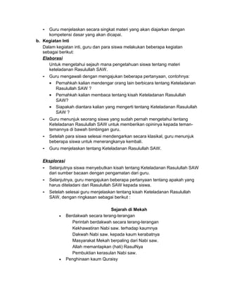 - Guru menjelaskan secara singkat materi yang akan diajarkan dengan
kompetensi dasar yang akan dicapai.
b. Kegiatan Inti
Dalam kegiatan inti, guru dan para siswa melakukan beberapa kegiatan
sebagai berikut:
Elaborasi
Untuk mengetahui sejauh mana pengetahuan siswa tentang materi
keteladanan Rasulullah SAW.
- Guru mengawali dengan mengajukan beberapa pertanyaan, contohnya:
• Pernahkah kalian mendengar orang lain berbicara tentang Keteladanan
Rasulullah SAW ?
• Pernahkah kalian membaca tentang kisah Keteladanan Rasulullah
SAW?
• Siapakah diantara kalian yang mengerti tentang Keteladanan Rasulullah
SAW ?
- Guru menunjuk seorang siswa yang sudah pernah mengetahui tentang
Keteladanan Rasulullah SAW untuk memberikan opininya kepada teman-
temannya di bawah bimbingan guru.
- Setelah para siswa selesai mendengarkan secara klasikal, guru menunjuk
beberapa siswa untuk menerangkanya kembali.
- Guru menjelaskan tentang Keteladanan Rasulullah SAW.
Eksplorasi
- Selanjutnya siswa menyebutkan kisah tentang Keteladanan Rasulullah SAW
dari sumber bacaan dengan pengamatan dari guru.
- Selanjutnya, guru mengajukan beberapa pertanyaan tentang apakah yang
harus diteladani dari Rasulullah SAW kepada siswa.
- Setelah selesai guru menjelaskan tentang kisah Keteladanan Rasulullah
SAW, dengan ringkasan sebagai berikut :
Sejarah di Mekah
• Berdakwah secara terang-terangan
Perintah berdakwah secara terang-terangan
Kekhawatiran Nabi saw. terhadap kaumnya
Dakwah Nabi saw. kepada kaum kerabatnya
Masyarakat Mekah berpaling dari Nabi saw.
Allah memantapkan (hati) RasulNya
Pembuktian kerasulan Nabi saw.
• Penghinaan kaum Quraisy
 