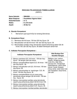 RENCANA PELAKSANAAN PEMBELAJARAN
( R P P )
Nama Sekolah : SMA/MA .............................
Mata Pelajaran : Pendidikan Agama Islam
Kelas/Semester : X / 2
Waktu : 6 x 45 menit
Aspek : Al-Qur’an
A. Standar Kompetensi
7. Memahami ayat-ayat Al-Qur’an tentang Demokrasi.
B. Kompetensi Dasar
7.1 Membaca QS Ali Imran: 159 dan QS Asy Syura: 38
7.2 Menyebutkan arti QS Ali Imran 159: dan QS Asy Syura: 38
7.3 Menampilkan perilaku hidup demokratis seperti terkandung dalam QS Ali
Imran;159, dan QS Asy Syura: 38 dalam kehidupan sehari-hari
C. Indikator Pencapaian Kompetensi :
Indikator Pencapaian Kompetensi
Nilai Budaya Dan
Karakter Bangsa
 Mampu membaca Q.S. Ali Imran : 159 dan Asy-
Syura : 38 dengan baik dan benar.
 Mampu mengidentifikasi tajwid Q.S. Ali Imran : 159
dan Asy-Syura : 38.
 Mampu menyebutkan arti Q.S. Ali Imran; 159 dan
Asy-Syura; 38.
 Mampu menyimpulkan isi kandungan Q.S. Ali
Imran; 159 dan Asy-Syura: 38
 Mampu mengidentifikasi ciri-ciri orang yang
demokratis sesuai dengan QS Ali Imran: 159 dan
Asy - Syura: 38.
 Mampu menunjukkan perilaku yang demokratis
seperti yang terkandung dalam QS Ali Imran;159.
 Mampu menunjukkan perilaku yang demokratis
seperti yang terkandung dalam Q.S. Asyura; 38.
 Mampu menunjukkan manfaat perilaku demokratis
Religius, jujur, santun,
disiplin, tanggung jawab,
cinta ilmu, ingin tahu,
percaya diri, menghargai
keberagaman, patuh pada
aturan, sosial, bergaya
hidup sehat, sadar akan hak
dan kewajiban, kerja keras,
dan adil.
 