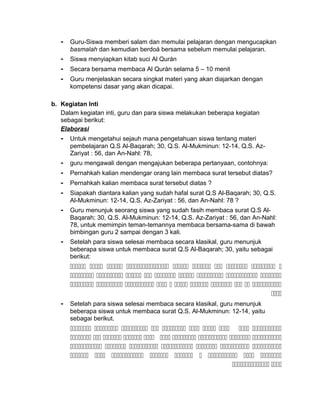 - Guru-Siswa memberi salam dan memulai pelajaran dengan mengucapkan
basmalah dan kemudian berdoá bersama sebelum memulai pelajaran.
- Siswa menyiapkan kitab suci Al Qurán
- Secara bersama membaca Al Qurán selama 5 – 10 menit
- Guru menjelaskan secara singkat materi yang akan diajarkan dengan
kompetensi dasar yang akan dicapai.
b. Kegiatan Inti
Dalam kegiatan inti, guru dan para siswa melakukan beberapa kegiatan
sebagai berikut:
Elaborasi
- Untuk mengetahui sejauh mana pengetahuan siswa tentang materi
pembelajaran Q.S Al-Baqarah; 30, Q.S. Al-Mukminun: 12-14, Q.S. Az-
Zariyat : 56, dan An-Nahl: 78,
- guru mengawali dengan mengajukan beberapa pertanyaan, contohnya:
- Pernahkah kalian mendengar orang lain membaca surat tersebut diatas?
- Pernahkah kalian membaca surat tersebut diatas ?
- Siapakah diantara kalian yang sudah hafal surat Q.S Al-Baqarah; 30, Q.S.
Al-Mukminun: 12-14, Q.S. Az-Zariyat : 56, dan An-Nahl: 78 ?
- Guru menunjuk seorang siswa yang sudah fasih membaca surat Q.S Al-
Baqarah; 30, Q.S. Al-Mukminun: 12-14, Q.S. Az-Zariyat : 56, dan An-Nahl:
78, untuk memimpin teman-temannya membaca bersama-sama di bawah
bimbingan guru 2 sampai dengan 3 kali.
- Setelah para siswa selesai membaca secara klasikal, guru menunjuk
beberapa siswa untuk membaca surat Q.S Al-Baqarah; 30, yaitu sebagai
berikut:
         
        
          

- Setelah para siswa selesai membaca secara klasikal, guru menunjuk
beberapa siswa untuk membaca surat Q.S. Al-Mukminun: 12-14, yaitu
sebagai berikut.
         
         
      
        
 
 