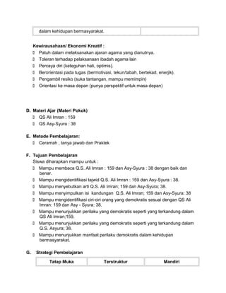 dalam kehidupan bermasyarakat.
Kewirausahaan/ Ekonomi Kreatif :
 Patuh dalam melaksanakan ajaran agama yang dianutnya.
 Toleran terhadap pelaksanaan ibadah agama lain
 Percaya diri (keteguhan hati, optimis).
 Berorientasi pada tugas (bermotivasi, tekun/tabah, bertekad, enerjik).
 Pengambil resiko (suka tantangan, mampu memimpin)
 Orientasi ke masa depan (punya perspektif untuk masa depan)
D. Materi Ajar (Materi Pokok)
 QS Ali Imran : 159
 QS Asy-Syura : 38
E. Metode Pembelajaran:
 Ceramah , tanya jawab dan Praktek
F. Tujuan Pembelajaran
Siswa diharapkan mampu untuk :
 Mampu membaca Q.S. Ali Imran : 159 dan Asy-Syura : 38 dengan baik dan
benar.
 Mampu mengidentifikasi tajwid Q.S. Ali Imran : 159 dan Asy-Syura : 38.
 Mampu menyebutkan arti Q.S. Ali Imran; 159 dan Asy-Syura; 38.
 Mampu menyimpulkan isi kandungan Q.S. Ali Imran; 159 dan Asy-Syura: 38
 Mampu mengidentifikasi ciri-ciri orang yang demokratis sesuai dengan QS Ali
Imran: 159 dan Asy - Syura: 38.
 Mampu menunjukkan perilaku yang demokratis seperti yang terkandung dalam
QS Ali Imran;159.
 Mampu menunjukkan perilaku yang demokratis seperti yang terkandung dalam
Q.S. Asyura; 38.
 Mampu menunjukkan manfaat perilaku demokratis dalam kehidupan
bermasyarakat.
G. Strategi Pembelajaran
Tatap Muka Terstruktur Mandiri
 