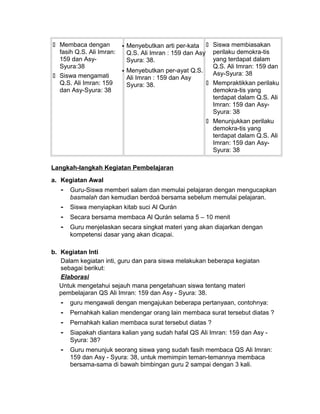  Membaca dengan
fasih Q.S. Ali Imran:
159 dan Asy-
Syura:38
 Siswa mengamati
Q.S. Ali Imran: 159
dan Asy-Syura: 38
 Menyebutkan arti per-kata
Q.S. Ali Imran : 159 dan Asy
Syura: 38.
 Menyebutkan per-ayat Q.S.
Ali Imran : 159 dan Asy
Syura: 38.
 Siswa membiasakan
perilaku demokra-tis
yang terdapat dalam
Q.S. Ali Imran: 159 dan
Asy-Syura: 38
 Mempraktikkan perilaku
demokra-tis yang
terdapat dalam Q.S. Ali
Imran: 159 dan Asy-
Syura: 38
 Menunjukkan perilaku
demokra-tis yang
terdapat dalam Q.S. Ali
Imran: 159 dan Asy-
Syura: 38
Langkah-langkah Kegiatan Pembelajaran
a. Kegiatan Awal
- Guru-Siswa memberi salam dan memulai pelajaran dengan mengucapkan
basmalah dan kemudian berdoá bersama sebelum memulai pelajaran.
- Siswa menyiapkan kitab suci Al Qurán
- Secara bersama membaca Al Qurán selama 5 – 10 menit
- Guru menjelaskan secara singkat materi yang akan diajarkan dengan
kompetensi dasar yang akan dicapai.
b. Kegiatan Inti
Dalam kegiatan inti, guru dan para siswa melakukan beberapa kegiatan
sebagai berikut:
Elaborasi
Untuk mengetahui sejauh mana pengetahuan siswa tentang materi
pembelajaran QS Ali Imran: 159 dan Asy - Syura: 38.
- guru mengawali dengan mengajukan beberapa pertanyaan, contohnya:
- Pernahkah kalian mendengar orang lain membaca surat tersebut diatas ?
- Pernahkah kalian membaca surat tersebut diatas ?
- Siapakah diantara kalian yang sudah hafal QS Ali Imran: 159 dan Asy -
Syura: 38?
- Guru menunjuk seorang siswa yang sudah fasih membaca QS Ali Imran:
159 dan Asy - Syura: 38, untuk memimpin teman-temannya membaca
bersama-sama di bawah bimbingan guru 2 sampai dengan 3 kali.
 