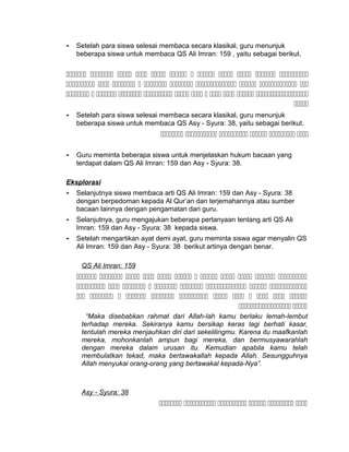 - Setelah para siswa selesai membaca secara klasikal, guru menunjuk
beberapa siswa untuk membaca QS Ali Imran: 159 , yaitu sebagai berikut.
           
         
           

- Setelah para siswa selesai membaca secara klasikal, guru menunjuk
beberapa siswa untuk membaca QS Asy - Syura: 38, yaitu sebagai berikut.
     
- Guru meminta beberapa siswa untuk menjelaskan hukum bacaan yang
terdapat dalam QS Ali Imran: 159 dan Asy - Syura: 38.
Eksplorasi
- Selanjutnya siswa membaca arti QS Ali Imran: 159 dan Asy - Syura: 38
dengan berpedoman kepada Al Qur’an dan terjemahannya atau sumber
bacaan lainnya dengan pengamatan dari guru.
- Selanjutnya, guru mengajukan beberapa pertanyaan tentang arti QS Ali
Imran: 159 dan Asy - Syura: 38 kepada siswa.
- Setelah mengartikan ayat demi ayat, guru meminta siswa agar menyalin QS
Ali Imran: 159 dan Asy - Syura: 38 berikut artinya dengan benar.
QS Ali Imran: 159
           
        
           
 
“Maka disebabkan rahmat dari Allah-lah kamu berlaku lemah-lembut
terhadap mereka. Sekiranya kamu bersikap keras lagi berhati kasar,
tentulah mereka menjauhkan diri dari sekelilingmu. Karena itu maafkanlah
mereka, mohonkanlah ampun bagi mereka, dan bermusyawarahlah
dengan mereka dalam urusan itu. Kemudian apabila kamu telah
membulatkan tekad, maka bertawakallah kepada Allah. Sesungguhnya
Allah menyukai orang-orang yang bertawakal kepada-Nya”.
Asy - Syura: 38
     
 