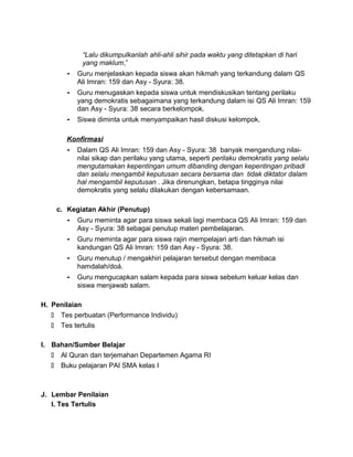 “Lalu dikumpulkanlah ahli-ahli sihir pada waktu yang ditetapkan di hari
yang maklum,”
- Guru menjelaskan kepada siswa akan hikmah yang terkandung dalam QS
Ali Imran: 159 dan Asy - Syura: 38.
- Guru menugaskan kepada siswa untuk mendiskusikan tentang perilaku
yang demokratis sebagaimana yang terkandung dalam isi QS Ali Imran: 159
dan Asy - Syura: 38 secara berkelompok.
- Siswa diminta untuk menyampaikan hasil diskusi kelompok.
Konfirmasi
- Dalam QS Ali Imran: 159 dan Asy - Syura: 38 banyak mengandung nilai-
nilai sikap dan perilaku yang utama, seperti perilaku demokratis yang selalu
mengutamakan kepentingan umum dibanding dengan kepentingan pribadi
dan selalu mengambil keputusan secara bersama dan tidak diktator dalam
hal mengambil keputusan . Jika direnungkan, betapa tingginya nilai
demokratis yang selalu dilakukan dengan kebersamaan.
c. Kegiatan Akhir (Penutup)
- Guru meminta agar para siswa sekali lagi membaca QS Ali Imran: 159 dan
Asy - Syura: 38 sebagai penutup materi pembelajaran.
- Guru meminta agar para siswa rajin mempelajari arti dan hikmah isi
kandungan QS Ali Imran: 159 dan Asy - Syura: 38.
- Guru menutup / mengakhiri pelajaran tersebut dengan membaca
hamdalah/doá.
- Guru mengucapkan salam kepada para siswa sebelum keluar kelas dan
siswa menjawab salam.
H. Penilaian
 Tes perbuatan (Performance Individu)
 Tes tertulis
I. Bahan/Sumber Belajar
 Al Quran dan terjemahan Departemen Agama RI
 Buku pelajaran PAI SMA kelas I
J. Lembar Penilaian
I. Tes Tertulis
 