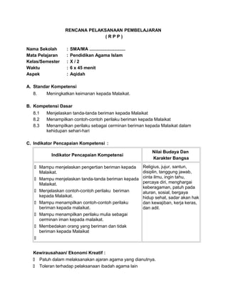 RENCANA PELAKSANAAN PEMBELAJARAN
( R P P )
Nama Sekolah : SMA/MA .............................
Mata Pelajaran : Pendidikan Agama Islam
Kelas/Semester : X / 2
Waktu : 6 x 45 menit
Aspek : Aqidah
A. Standar Kompetensi
8. Meningkatkan keimanan kepada Malaikat.
B. Kompetensi Dasar
8.1 Menjelaskan tanda-tanda beriman kepada Malaikat
8.2 Menampilkan contoh-contoh perilaku beriman kepada Malaikat
8.3 Menampilkan perilaku sebagai cerminan beriman kepada Malaikat dalam
kehidupan sehari-hari
C. Indikator Pencapaian Kompetensi :
Indikator Pencapaian Kompetensi
Nilai Budaya Dan
Karakter Bangsa
 Mampu menjelaskan pengertian beriman kepada
Malaikat.
 Mampu menjelaskan tanda-tanda beriman kepada
Malaikat.
 Menjelaskan contoh-contoh perilaku beriman
kepada Malaikat.
 Mampu menampilkan contoh-contoh perilaku
beriman kepada malaikat.
 Mampu menampilkan perilaku mulia sebagai
cerminan iman kepada malaikat.
 Membedakan orang yang beriman dan tidak
beriman kepada Malaikat

Religius, jujur, santun,
disiplin, tanggung jawab,
cinta ilmu, ingin tahu,
percaya diri, menghargai
keberagaman, patuh pada
aturan, sosial, bergaya
hidup sehat, sadar akan hak
dan kewajiban, kerja keras,
dan adil.
Kewirausahaan/ Ekonomi Kreatif :
 Patuh dalam melaksanakan ajaran agama yang dianutnya.
 Toleran terhadap pelaksanaan ibadah agama lain
 