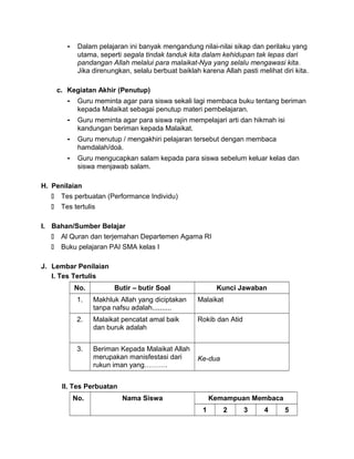 - Dalam pelajaran ini banyak mengandung nilai-nilai sikap dan perilaku yang
utama, seperti segala tindak tanduk kita dalam kehidupan tak lepas dari
pandangan Allah melalui para malaikat-Nya yang selalu mengawasi kita.
Jika direnungkan, selalu berbuat baiklah karena Allah pasti melihat diri kita.
c. Kegiatan Akhir (Penutup)
- Guru meminta agar para siswa sekali lagi membaca buku tentang beriman
kepada Malaikat sebagai penutup materi pembelajaran.
- Guru meminta agar para siswa rajin mempelajari arti dan hikmah isi
kandungan beriman kepada Malaikat.
- Guru menutup / mengakhiri pelajaran tersebut dengan membaca
hamdalah/doá.
- Guru mengucapkan salam kepada para siswa sebelum keluar kelas dan
siswa menjawab salam.
H. Penilaian
 Tes perbuatan (Performance Individu)
 Tes tertulis
I. Bahan/Sumber Belajar
 Al Quran dan terjemahan Departemen Agama RI
 Buku pelajaran PAI SMA kelas I
J. Lembar Penilaian
I. Tes Tertulis
No. Butir – butir Soal Kunci Jawaban
1. Makhluk Allah yang diciptakan
tanpa nafsu adalah..........
Malaikat
2. Malaikat pencatat amal baik
dan buruk adalah
Rokib dan Atid
3. Beriman Kepada Malaikat Allah
merupakan manisfestasi dari
rukun iman yang……….
Ke-dua
II. Tes Perbuatan
No. Nama Siswa Kemampuan Membaca
1 2 3 4 5
 