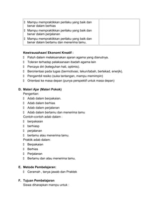  Mampu mempraktikkan perilaku yang baik dan
benar dalam berhias
 Mampu mempraktikkan perilaku yang baik dan
benar dalam perjalanan
 Mampu mempraktikkan perilaku yang baik dan
benar dalam bertamu dan menerima tamu.
Kewirausahaan/ Ekonomi Kreatif :
 Patuh dalam melaksanakan ajaran agama yang dianutnya.
 Toleran terhadap pelaksanaan ibadah agama lain
 Percaya diri (keteguhan hati, optimis).
 Berorientasi pada tugas (bermotivasi, tekun/tabah, bertekad, enerjik).
 Pengambil resiko (suka tantangan, mampu memimpin)
 Orientasi ke masa depan (punya perspektif untuk masa depan)
D. Materi Ajar (Materi Pokok)
Pengertian:
 Adab dalam berpakaian.
 Adab dalam berhias
 Adab dalam perjalanan
 Adab dalam bertamu dan menerima tamu
Contoh-contoh adab dalam :
 berpakaian
 berhiasp
 perjalanan
 bertamu atau menerima tamu.
Praktik adab dalam:
 Berpakaian
 Berhias
 Perjalanan
 Bertamu dan atau menerima tamu.
E. Metode Pembelajaran:
 Ceramah , tanya jawab dan Praktek
F. Tujuan Pembelajaran
Siswa diharapkan mampu untuk :
 