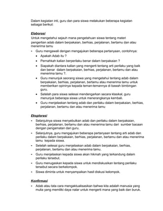 Dalam kegiatan inti, guru dan para siswa melakukan beberapa kegiatan
sebagai berikut:
Elaborasi
Untuk mengetahui sejauh mana pengetahuan siswa tentang materi
pengertian adab dalam berpakaian, berhias, perjalanan, bertamu dan atau
menerima tamu
- Guru mengawali dengan mengajukan beberapa pertanyaan, contohnya:
• Apakah Adab itu ?
• Pernahkah kalian berperilaku benar dalam berpakaian ?
• Siapakah diantara kalian yang mengerti tentang arti perilaku yang baik
dan benar dalam berpakaian, berhias, perjalanan, bertamu dan atau
menerima tamu ?.
• Guru menunjuk seorang siswa yang mengetahui tentang adab dalam
berpakaian, berhias, perjalanan, bertamu atau menerima tamu untuk
memberikan opininya kepada teman-temannya di bawah bimbingan
guru.
• Setelah para siswa selesai mendengarkan secara klasikal, guru
menunjuk beberapa siswa untuk menerangkanya kembali.
• Guru menjelaskan tentang adab dan perilaku dalam berpakaian, berhias,
perjalanan, bertamu dan atau menerima tamu
Eksplorasi
- Selanjutnya siswa menyebutkan adab dan perilaku dalam berpakaian,
berhias, perjalanan, bertamu dan atau menerima tamu dari sumber bacaan
dengan pengamatan dari guru.
- Selanjutnya, guru mengajukan beberapa pertanyaan tentang arti adab dan
perilaku dalam berpakaian, berhias, perjalanan, bertamu dan atau menerima
tamu kepada siswa.
- Setelah selesai guru menjelaskan adab dalam berpakaian, berhias,
perjalanan, bertamu dan atau menerima tamu.
- Guru menjelaskan kepada siswa akan hikmah yang terkandung dalam
perilaku tersebut.
- Guru menugaskan kepada siswa untuk mendiskusikan tentang perilaku
tersebut secara berkelompok.
- Siswa diminta untuk menyampaikan hasil diskusi kelompok.
Konfirmasi
- Adab atau tata cara mengaktualisasikan bahwa kita adalah manusia yang
mulia yang memiliki daya nalar untuk mengerti mana yang baik dan buruk.
 