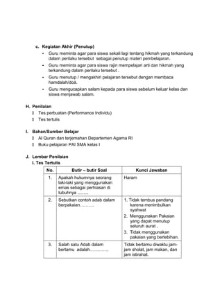 c. Kegiatan Akhir (Penutup)
- Guru meminta agar para siswa sekali lagi tentang hikmah yang terkandung
dalam perilaku tersebut sebagai penutup materi pembelajaran.
- Guru meminta agar para siswa rajin mempelajari arti dan hikmah yang
terkandung dalam perilaku tersebut .
- Guru menutup / mengakhiri pelajaran tersebut dengan membaca
hamdalah/doá.
- Guru mengucapkan salam kepada para siswa sebelum keluar kelas dan
siswa menjawab salam.
H. Penilaian
 Tes perbuatan (Performance Individu)
 Tes tertulis
I. Bahan/Sumber Belajar
 Al Quran dan terjemahan Departemen Agama RI
 Buku pelajaran PAI SMA kelas I
J. Lembar Penilaian
I. Tes Tertulis
No. Butir – butir Soal Kunci Jawaban
1. Apakah hukumnya seorang
laki-laki yang menggunakan
emas sebagai perhiasan di
tubuhnya .........
Haram
2. Sebutkan contoh adab dalam
berpakaian……….
1. Tidak tembus pandang
karena menimbulkan
syahwat
2. Menggunakan Pakaian
yang dapat menutup
seluruh aurat .
3. Tidak menggunakan
pakaian yang berlebihan.
3. Salah satu Adab dalam
bertamu adalah………….
Tidak bertamu diwaktu jam-
jam sholat, jam makan, dan
jam istirahat.
 