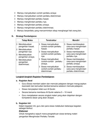 Mampu menyebutkan contoh perilaku aniaya
 Mampu menyebutkan contoh perilaku diskriminasi
 Mampu menghindari perilaku hasad.
 Mampu menghindari perilaku riya.
 Mampu menghindari perilaku aniaya.
 Mampu menghindari perilaku diskriminasi.
 Mampu berperilaku yang mencerminkan sikap menghargai hak orang lain.
G. Strategi Pembelajaran
Tatap Muka Terstruktur Mandiri
 Mendiskusikan
pengertian hasad.
 Mendiskusikan
pengertian riya.
 Mendiskusikan
pengertian aniaya.
 Mendiskusikan
pengertian
diskriminasi.
 Siswa menyebutkan
contoh-contoh perilaku
hasad.
 Siswa menyebutkan
contoh-contoh perilaku
riya.
 Siswa menyebutkan
contoh-contoh perilaku
aniaya.
 Siswa menyebutkan
contoh-contoh perilaku
diskriminasi.
 Siswa membiasakan
cara-cara menghindari
perilaku hasad.
 Siswa membiasakan
cara-cara menghindari
perilaku riya.
 Siswa membiasakan
cara-cara menghindari
perilaku aniaya.
 Siswa membiasakan
cara-cara menghindari
perilaku diskriminasi.
Langkah-langkah Kegiatan Pembelajaran
a. Kegiatan Awal
- Guru-Siswa memberi salam dan memulai pelajaran dengan mengucapkan
basmalah dan kemudian berdoá bersama sebelum memulai pelajaran.
- Siswa menyiapkan kitab suci Al Qurán
- Secara bersama membaca Al Qurán selama 5 – 10 menit
- Guru menjelaskan secara singkat materi yang akan diajarkan dengan
kompetensi dasar yang akan dicapai.
b. Kegiatan Inti
Dalam kegiatan inti, guru dan para siswa melakukan beberapa kegiatan
sebagai berikut:
Elaborasi
Untuk mengetahui sejauh mana pengetahuan siswa tentang materi
pengertian Menghindari Perilaku Tercela
 