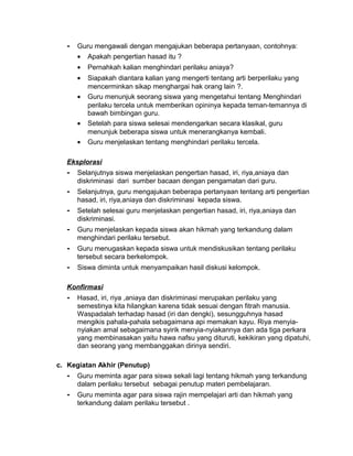 - Guru mengawali dengan mengajukan beberapa pertanyaan, contohnya:
• Apakah pengertian hasad itu ?
• Pernahkah kalian menghindari perilaku aniaya?
• Siapakah diantara kalian yang mengerti tentang arti berperilaku yang
mencerminkan sikap menghargai hak orang lain ?.
• Guru menunjuk seorang siswa yang mengetahui tentang Menghindari
perilaku tercela untuk memberikan opininya kepada teman-temannya di
bawah bimbingan guru.
• Setelah para siswa selesai mendengarkan secara klasikal, guru
menunjuk beberapa siswa untuk menerangkanya kembali.
• Guru menjelaskan tentang menghindari perilaku tercela.
Eksplorasi
- Selanjutnya siswa menjelaskan pengertian hasad, iri, riya,aniaya dan
diskriminasi dari sumber bacaan dengan pengamatan dari guru.
- Selanjutnya, guru mengajukan beberapa pertanyaan tentang arti pengertian
hasad, iri, riya,aniaya dan diskriminasi kepada siswa.
- Setelah selesai guru menjelaskan pengertian hasad, iri, riya,aniaya dan
diskriminasi.
- Guru menjelaskan kepada siswa akan hikmah yang terkandung dalam
menghindari perilaku tersebut.
- Guru menugaskan kepada siswa untuk mendiskusikan tentang perilaku
tersebut secara berkelompok.
- Siswa diminta untuk menyampaikan hasil diskusi kelompok.
Konfirmasi
- Hasad, iri, riya ,aniaya dan diskriminasi merupakan perilaku yang
semestinya kita hilangkan karena tidak sesuai dengan fitrah manusia.
Waspadalah terhadap hasad (iri dan dengki), sesungguhnya hasad
mengikis pahala-pahala sebagaimana api memakan kayu. Riya menyia-
nyiakan amal sebagaimana syirik menyia-nyiakannya dan ada tiga perkara
yang membinasakan yaitu hawa nafsu yang dituruti, kekikiran yang dipatuhi,
dan seorang yang membanggakan dirinya sendiri.
c. Kegiatan Akhir (Penutup)
- Guru meminta agar para siswa sekali lagi tentang hikmah yang terkandung
dalam perilaku tersebut sebagai penutup materi pembelajaran.
- Guru meminta agar para siswa rajin mempelajari arti dan hikmah yang
terkandung dalam perilaku tersebut .
 