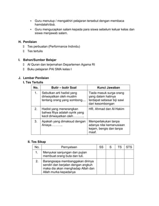 - Guru menutup / mengakhiri pelajaran tersebut dengan membaca
hamdalah/doá.
- Guru mengucapkan salam kepada para siswa sebelum keluar kelas dan
siswa menjawab salam.
H. Penilaian
 Tes perbuatan (Performance Individu)
 Tes tertulis
I. Bahan/Sumber Belajar
 Al Quran dan terjemahan Departemen Agama RI
 Buku pelajaran PAI SMA kelas I
J. Lembar Penilaian
I. Tes Tertulis
No. Butir – butir Soal Kunci Jawaban
1. Sebutkan arti hadist yang
diriwayatkan oleh muslim
tentang orang yang sombong....
Tiada masuk surga orang
yang dalam hatinya
terdapat sebesar biji sawi
dari kesombongan
2. Hadist yang menerangkan
bahwa Riya adalah syirik yang
kecil diriwayatkan oleh………..
HR. Ahmad dan Al Hakim
3. Apakah yang dimaksud dengan
Aniaya………..
Memperlakukan tanpa
adanya nilai kemanusiaan
kejam, bengis dan tanpa
maaf.
II. Tes Sikap
No. Pernyataan SS S TS STS
1. Menyukai sanjungan dan pujian
membuat orang buta dan tuli.
2. Barangsiapa membanggakan dirinya
sendiri dan berjalan dengan angkuh
maka dia akan menghadap Allah dan
Allah murka kepadanya
 