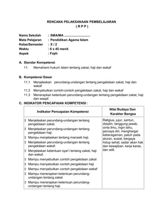 RENCANA PELAKSANAAN PEMBELAJARAN
( R P P )
Nama Sekolah : SMA/MA .............................
Mata Pelajaran : Pendidikan Agama Islam
Kelas/Semester : X / 2
Waktu : 6 x 45 menit
Aspek : Fiqih
A. Standar Kompetensi
11. Memahami hukum Islam tentang zakat, haji dan wakaf
B. Kompetensi Dasar
11.1 Menjelaskan perundang-undangan tentang pengelolaan zakat, haji dan
wakaf
11.2 Menyebutkan contoh-contoh pengelolaan zakat, haji dan wakaf
11.3 Menerapkan ketentuan perundang-undangan tentang pengelolaan zakat, haji
dan waqaf.
C. INDIKATOR PENCAPAIAN KOMPETENSI :
Indikator Pencapaian Kompetensi
Nilai Budaya Dan
Karakter Bangsa
 Menjelaskan perundang-undangan tentang
pengelolaan zakat.
 Menjelaskan perundang-undangan tentang
pengelolaan haji.
 Mampu menjelaskan tentang manasik haji.
 Menjelaskan perundang-undangan tentang
pengelolaan wakaf.
 Menjelaskan ketentuan syar’i tentang zakat, haji
dan wakaf.
 Mampu menyebutkan contoh pengelolaan zakat
 Mampu menyebutkan contoh pengelolaan haji
 Mampu menyebutkan contoh pengelolaan wakaf
 Mampu menerapkan ketentuan perundang-
undangan tentang zakat
 Mampu menerapkan ketentuan perundang-
undangan tentang haji.
Religius, jujur, santun,
disiplin, tanggung jawab,
cinta ilmu, ingin tahu,
percaya diri, menghargai
keberagaman, patuh pada
aturan, sosial, bergaya
hidup sehat, sadar akan hak
dan kewajiban, kerja keras,
dan adil.
 