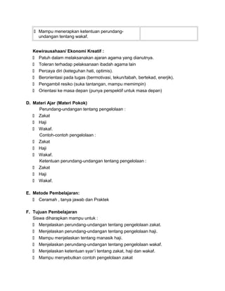  Mampu menerapkan ketentuan perundang-
undangan tentang wakaf.
Kewirausahaan/ Ekonomi Kreatif :
 Patuh dalam melaksanakan ajaran agama yang dianutnya.
 Toleran terhadap pelaksanaan ibadah agama lain
 Percaya diri (keteguhan hati, optimis).
 Berorientasi pada tugas (bermotivasi, tekun/tabah, bertekad, enerjik).
 Pengambil resiko (suka tantangan, mampu memimpin)
 Orientasi ke masa depan (punya perspektif untuk masa depan)
D. Materi Ajar (Materi Pokok)
Perundang-undangan tentang pengelolaan :
 Zakat
 Haji
 Wakaf.
Contoh-contoh pengelolaan :
 Zakat
 Haji
 Wakaf.
Ketentuan perundang-undangan tentang pengelolaan :
 Zakat
 Haji
 Wakaf.
E. Metode Pembelajaran:
 Ceramah , tanya jawab dan Praktek
F. Tujuan Pembelajaran
Siswa diharapkan mampu untuk :
 Menjelaskan perundang-undangan tentang pengelolaan zakat.
 Menjelaskan perundang-undangan tentang pengelolaan haji.
 Mampu menjelaskan tentang manasik haji.
 Menjelaskan perundang-undangan tentang pengelolaan wakaf.
 Menjelaskan ketentuan syar’i tentang zakat, haji dan wakaf.
 Mampu menyebutkan contoh pengelolaan zakat
 