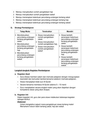  Mampu menyebutkan contoh pengelolaan haji
 Mampu menyebutkan contoh pengelolaan wakaf
 Mampu menerapkan ketentuan perundang-undangan tentang zakat
 Mampu menerapkan ketentuan perundang-undangan tentang haji.
 Mampu menerapkan ketentuan perundang-undangan tentang wakaf.
G. Strategi Pembelajaran
Tatap Muka Terstruktur Mandiri
 Mendiskusikan
perundang-undangan
tentang pengelolaan
zakat.
 Mendiskusikan
perundang-undangan
tentang pengelolaan
haji.
 Mendiskusikan
perundang-undangan
tentang pengelolaan
wakaf.
 Siswa menyebutkan
contoh pengelolaan
zakat.
 Siswa menyebutkan
contoh pengelolaan haji.
 Siswa menyebutkan
contoh pengelolaan
wakaf
 Siswa berlatih
penerapan ketentuan
perundang-undangan
tentang pengelolaan
zakat.
 Siswa berlatih
penerapan ketentuan
perundang-undangan
tentang pengelolaan
haji.
 Siswa berlatih
penerapan ketentuan
perundang-undangan
tentang pengelolaan
wakaf.
Langkah-langkah Kegiatan Pembelajaran
a. Kegiatan Awal
- Guru-Siswa memberi salam dan memulai pelajaran dengan mengucapkan
basmalah dan kemudian berdoá bersama sebelum memulai pelajaran.
- Siswa menyiapkan kitab suci Al Qurán
- Secara bersama membaca Al Qurán selama 5 – 10 menit
- Guru menjelaskan secara singkat materi yang akan diajarkan dengan
kompetensi dasar yang akan dicapai.
b. Kegiatan Inti
Dalam kegiatan inti, guru dan para siswa melakukan beberapa kegiatan
sebagai berikut:
Elaborasi
Untuk mengetahui sejauh mana pengetahuan siswa tentang materi
Memahami hukum Islam tentang zakat, haji dan wakaf.
 