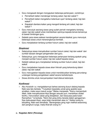 - Guru mengawali dengan mengajukan beberapa pertanyaan, contohnya:
• Pernahkah kalian mendengar tentang zakat, haji dan wakaf ?
• Pernahkah kalian mengetahui ketentuan syar’i tentang zakat, haji dan
wakaf ?
• Siapakah diantara kalian yang mengerti tentang arti zakat, haji dan
wakaf ?
- Guru menunjuk seorang siswa yang sudah pernah mengetahui tentang
zakat, haji dan wakaf untuk memberikan opininya kepada teman-temannya
di bawah bimbingan guru.
- Setelah para siswa selesai mendengarkan secara klasikal, guru menunjuk
beberapa siswa untuk menerangkanya kembali.
- Guru menjelaskan tentang sumber hukum zakat, haji dan wakaf.
Eksplorasi
- Selanjutnya siswa menyebutkan sumber hukum zakat, haji dan wakaf dari
sumber bacaan dengan pengamatan dari guru.
- Selanjutnya, guru mengajukan beberapa pertanyaan tentang apakah yang
menjadi sumber hukum zakat, haji dan wakaf kepada siswa.
- Setelah selesai guru menjelaskan tentang sumber hukum zakat, haji dan
wakaf.
- Guru menjelaskan kepada siswa akan hikmah yang terkandung dalam
zakat, haji dan wakaf.
- Guru menugaskan kepada siswa untuk mendiskusikan tentang perundang-
undangan tentang pengelolaan wakaf secara berkelompok.
- Siswa diminta untuk menyampaikan hasil diskusi kelompok.
Konfirmasi
- Abu Hurairah r.a. mengatakannya bahwa seorang dusun datang kepada
Nabi saw lalu berkata, "Tunjukkan kepadaku amal yang apabila saya
amalkan, maka saya masuk surga." Beliau menjawab, "Kamu menyembah
Allah, tidak menyekutukan-Nya dengan sesuatu pun, mendirikan shalat
fardhu, menunaikan zakat yang diwajibkan, dan berpuasa pada bulan
Ramadhan." Ia berkata, "Demi Zat yang diriku berada dalam genggaman-
Nya (kekuasaan-Nya), saya tidak menambah atas ini." Ketika orang itu
berpaling, Nabi saw bersabda, "Barangsiapa yang ingin melihat seseorang
dari penghuni surga, maka lihat lah orang ini."
c. Kegiatan Akhir (Penutup)
 