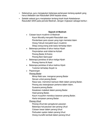 - Selanjutnya, guru mengajukan beberapa pertanyaan tentang apakah yang
harus diteladani dari Rasulullah SAW kepada siswa.
- Setelah selesai guru menjelaskan tentang kisah kisah Keteladanan
Rasulullah SAW pada periode Madinah, dengan ringkasan sebagai berikut :
Sejarah di Madinah
• Cobaan kaum muslimin di Madinah
Kaum Munafiq menyakiti Rasulullah saw
Penderitaan para utusan yang ingin memeluk Islam
Orang Yahudi menyakiti kaum muslimin
Sikap orang-orang arab badui terhadap Islam
• Beberapa peristiwa di tahun kedua Hijrah
Perpindahan arah kiblat ke Ka'bah
Perang Badar Al Kubra
Perang Bani Qainuqaa'
• Beberapa peristiwa di tahun ketiga Hijrah
Perang Hamra Al Asad
• Beberapa peristiwa di tahun kelima Hijrah
Tuduhan terhadap Aisyah ra
• Peperangan
Perang Badar
Mimpi Nabi saw. mengenai perang Badar
Seruan untuk perang Badar
Rasul saw. memohon bantuan Allah dalam perang Badar.
Perang adu ketangkasan pertama dalam Islam.
Suasana perang Badar.
Kesaksian malaikat dalam perang Badar.
Hasil perang Badar.
Kaum musyrikin menebus tawanan perang Badar.
Harta rampasan perang Badar:
Perang Uhud
Perang Uhud dan pengaturan pasukan
Beberapa hal pasukan dan perang Uhud
Cobaan besar dalam perang Uhud
Perbuatan syetan dalam perang Uhud
Orang munafik kembali dalam perang Uhud
 