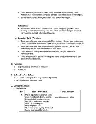 - Guru menugaskan kepada siswa untuk mendiskusikan tentang kisah
Keteladanan Rasulullah SAW pada periode Madinah secara berkelompok.
- Siswa diminta untuk menyampaikan hasil diskusi kelompok.
Konfirmasi
- Rasullullah SAW adalah suri tauladan utama yang mengajarkan umat
tentang akhlakul karimah kepada umat. Oleh sebab itu dengan akhlakul
karimah kita menjadi rahmatan lil’alamin.
c. Kegiatan Akhir (Penutup)
- Guru meminta agar para siswa sekali lagi tentang hikmah yang terkandung
dalam keteladanan Rasulullah SAW sebagai penutup materi pembelajaran.
- Guru meminta agar para siswa rajin mempelajari arti dan hikmah yang
terkandung dalam keteladanan Rasulullah SAW.
- Guru menutup / mengakhiri pelajaran tersebut dengan membaca
hamdalah/doá.
- Guru mengucapkan salam kepada para siswa sebelum keluar kelas dan
siswa menjawab salam.
H. Penilaian
 Tes perbuatan (Performance Individu)
 Tes tertulis
I. Bahan/Sumber Belajar
 Al Quran dan terjemahan Departemen Agama RI
 Buku pelajaran PAI SMA kelas I
J. Lembar Penilaian
I. Tes Tertulis
No. Butir – butir Soal Kunci Jawaban
1. Maka (apakah) barangkali kamu
akan membunuh dirimu karena
bersedih hati setelah mereka
berpaling, sekiranya mereka
tidak beriman kepada
keterangan ini (Al-
Quran).Siapakah yang dimaksud
kamu dalam ayat tersebut….
Nabi Muhammad SAW
 