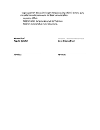 Tes pengalaman dilakukan dengan menggunakan portofolio dimana guru
mencatat pengalaman agama berdasarkan antara lain:
- apa yang dilihat;
- laporan rekan guru dan pegawai lainnya; dan
- laporan dari orangtua murid atau siswa.
Mengetahui
Kepala Sekolah
_________________________
NIP/NIK:
.............. , ...............................
Guru Bidang Studi
_________________________
NIP/NIK:
 