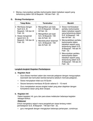  Mampu menunjukkan perilaku berkompetisi dalam kebaikan seperti yang
terkandung dalam QS Al Baqarah: 148 dan Fatir : 32.
G. Strategi Pembelajaran
Tatap Muka Terstruktur Mandiri
 Membaca dengan
fasih Q.S. Al
Baqarah: 148 dan Al
Fatir: 32.
 Siswa mengamati
tajwid Q.S. Al
Baqarah: 148 dan Al
Fatir: 32.
 Mengartikan per-kata
Q.S Al Baqarah: 148 dan
Al Fatir: 32.
 Mengartikan per-ayat
Q.S. Al Baqarah: 148
dan Al Fatir: 32
 Mendiskusikan terjemah
Q.S. Al Baqarah: 148
dan Al Fatir: 32
 Siswa membiasakan
perilaku berkompetisi
dalam kebaikan seperti
yang terkandung dalam
Q.S. Al Baqarah: 148
dan Al Fatir : 32.
 Mempraktikkan perilaku
berkompetisi dalam
kebaikan seperti yang
terkandung dalam Q.S.
Al Baqarah: 148 dan Al
Fatir : 32.
 Menunjukkan perilaku
berkompetisi dalam
kebaikan seperti yang
terkandung dalam Q.S.
Al Baqarah: 148 dan Al
Fatir : 32.
Langkah-langkah Kegiatan Pembelajaran
a. Kegiatan Awal
- Guru-Siswa memberi salam dan memulai pelajaran dengan mengucapkan
basmalah dan kemudian berdoá bersama sebelum memulai pelajaran.
- Siswa menyiapkan kitab suci Al Qurán
- Secara bersama membaca Al Qurán selama 5 – 10 menit
- Guru menjelaskan secara singkat materi yang akan diajarkan dengan
kompetensi dasar yang akan dicapai.
b. Kegiatan Inti
Dalam kegiatan inti, guru dan para siswa melakukan beberapa kegiatan
sebagai berikut:
Elaborasi
Untuk mengetahui sejauh mana pengetahuan siswa tentang materi
pembelajaran Q.S. Al Baqarah : 148 dan Fatir : 32,
- guru mengawali dengan mengajukan beberapa pertanyaan, contohnya:
 